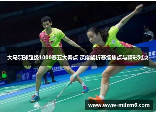 大马羽球超级1000赛五大看点 深度解析赛场焦点与精彩对决